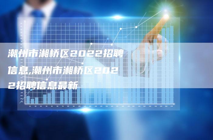 潮州市湘桥区2022招聘信息,潮州市湘桥区2022招聘信息最新