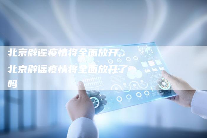 北京辟谣疫情将全面放开,北京辟谣疫情将全面放开了吗