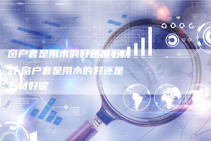 窗户套是用木的好还是石材好,窗户套是用木的好还是石材好呢