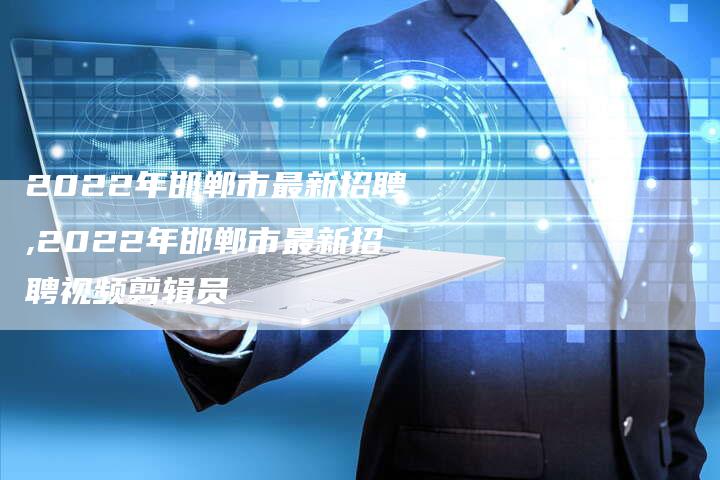 2022年邯郸市最新招聘,2022年邯郸市最新招聘视频剪辑员