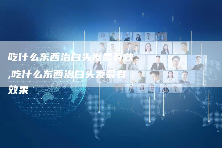 吃什么东西治白头发最有效,吃什么东西治白头发最有效果