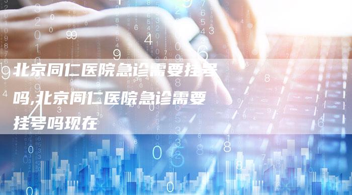 北京同仁医院急诊需要挂号吗,北京同仁医院急诊需要挂号吗现在