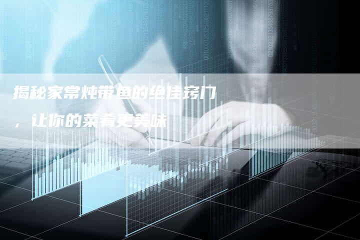 揭秘家常炖带鱼的绝佳窍门，让你的菜肴更美味