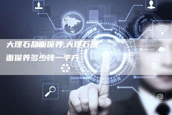 大理石晶面保养,大理石晶面保养多少钱一平方