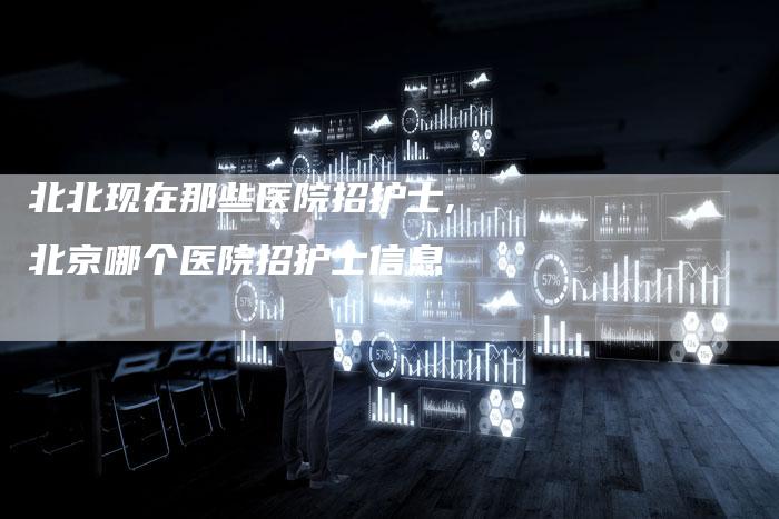 北北现在那些医院招护士,北京哪个医院招护士信息