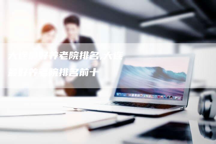 大连最好养老院排名,大连最好养老院排名前十