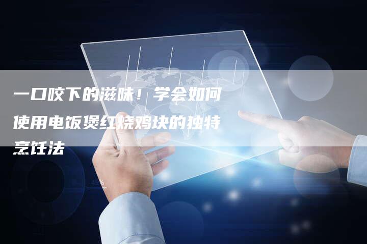 一口咬下的滋味！学会如何使用电饭煲红烧鸡块的独特烹饪法