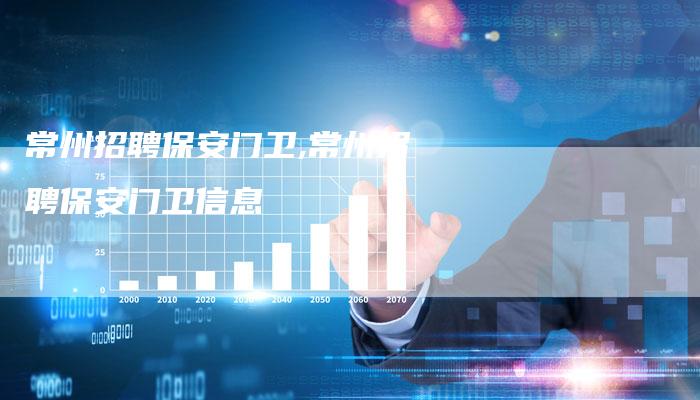 常州招聘保安门卫,常州招聘保安门卫信息