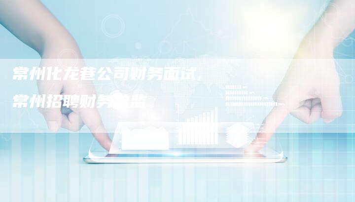 常州化龙巷公司财务面试,常州招聘财务总监