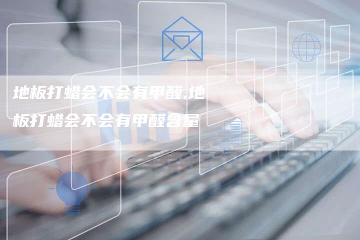 地板打蜡会不会有甲醛,地板打蜡会不会有甲醛含量
