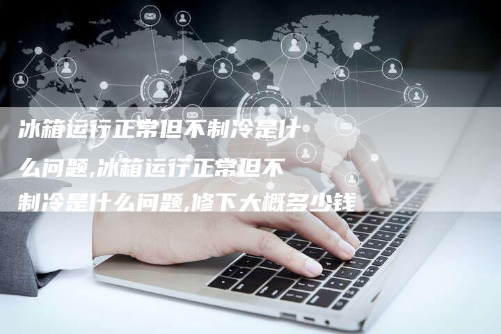 冰箱运行正常但不制冷是什么问题,冰箱运行正常但不制冷是什么问题,修下大概多少钱