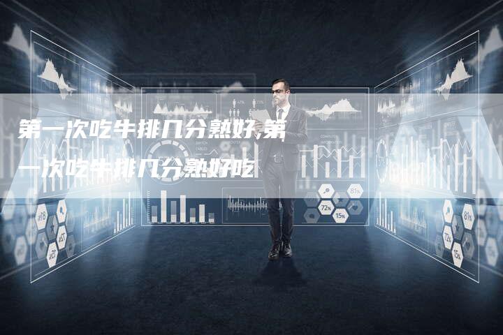 第一次吃牛排几分熟好,第一次吃牛排几分熟好吃