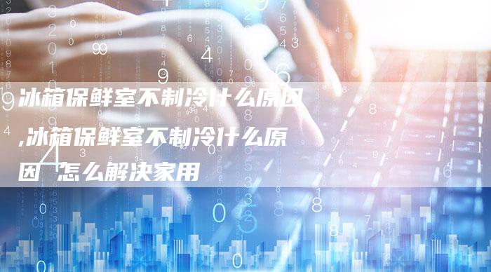 冰箱保鲜室不制冷什么原因,冰箱保鲜室不制冷什么原因 怎么解决家用