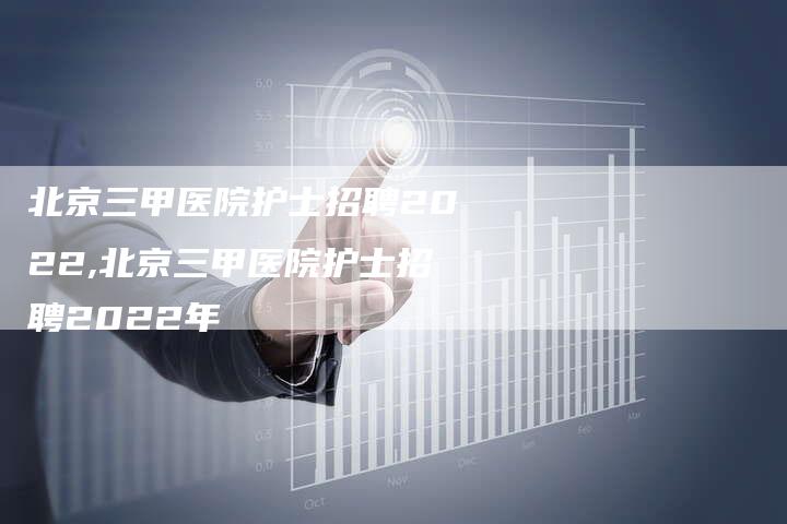 北京三甲医院护士招聘2022,北京三甲医院护士招聘2022年