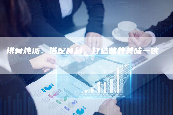 排骨炖汤：搭配食材，打造营养美味一碗