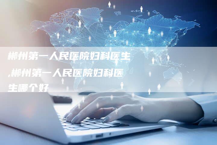 郴州第一人民医院妇科医生,郴州第一人民医院妇科医生哪个好