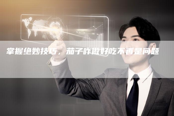 掌握绝妙技巧，茄子咋做好吃不再是问题