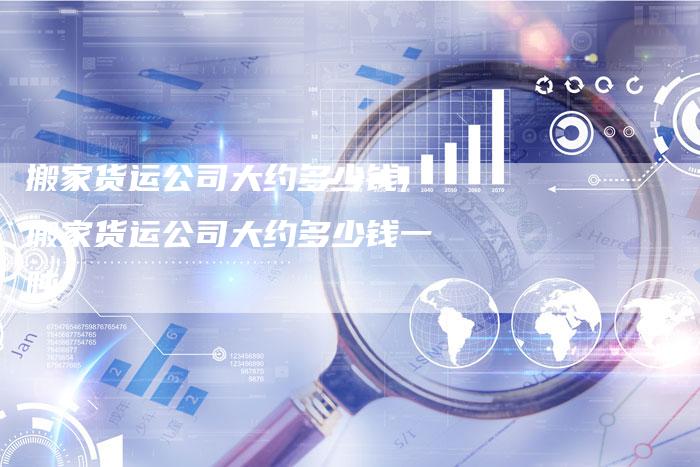 搬家货运公司大约多少钱,搬家货运公司大约多少钱一吨