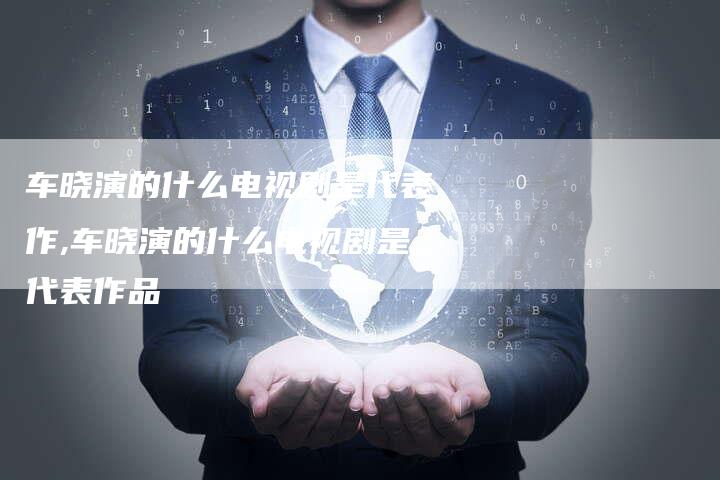 车晓演的什么电视剧是代表作,车晓演的什么电视剧是代表作品
