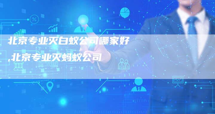 北京专业灭白蚁公司哪家好,北京专业灭蚂蚁公司