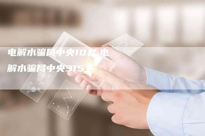 电解水骗局中央10套,电解水骗局中央315