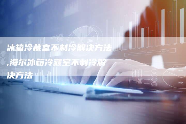 冰箱冷藏室不制冷解决方法,海尔冰箱冷藏室不制冷解决方法