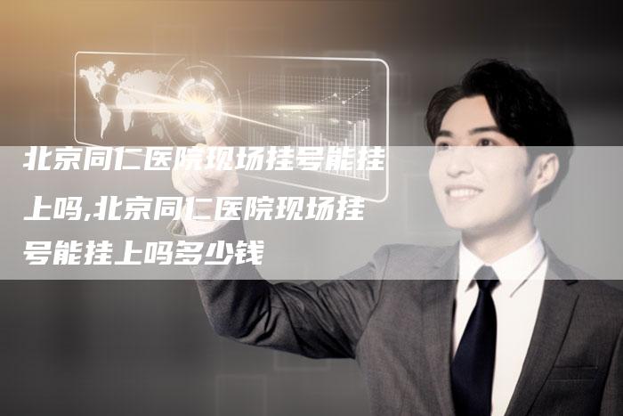北京同仁医院现场挂号能挂上吗,北京同仁医院现场挂号能挂上吗多少钱
