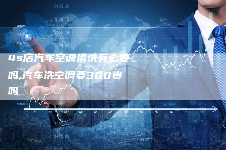 4s店汽车空调清洗有必要吗,汽车洗空调要300贵吗