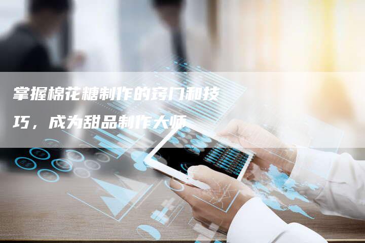 掌握棉花糖制作的窍门和技巧，成为甜品制作大师