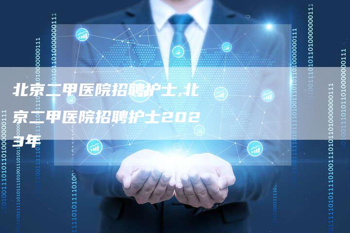 北京二甲医院招聘护士,北京二甲医院招聘护士2023年