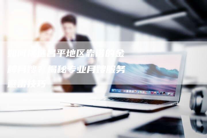 如何挑选昌平地区靠谱的金牌月嫂？揭秘专业月嫂服务避雷技巧