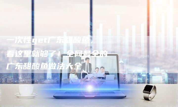 一次性get广东甜酸鱼，看这里就够了！全网最全的广东甜酸鱼做法大全