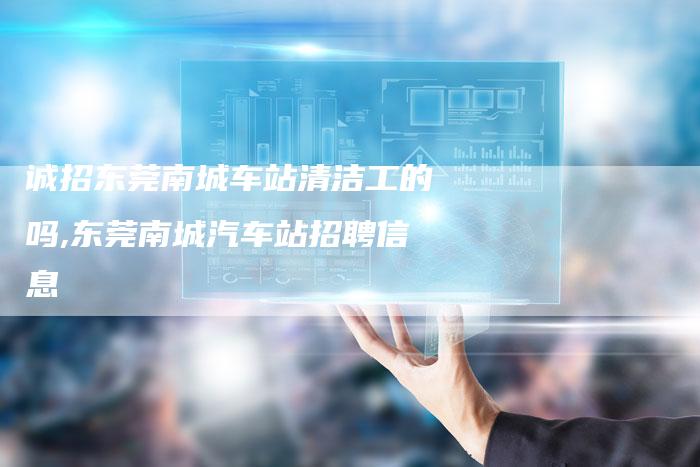 诚招东莞南城车站清洁工的吗,东莞南城汽车站招聘信息