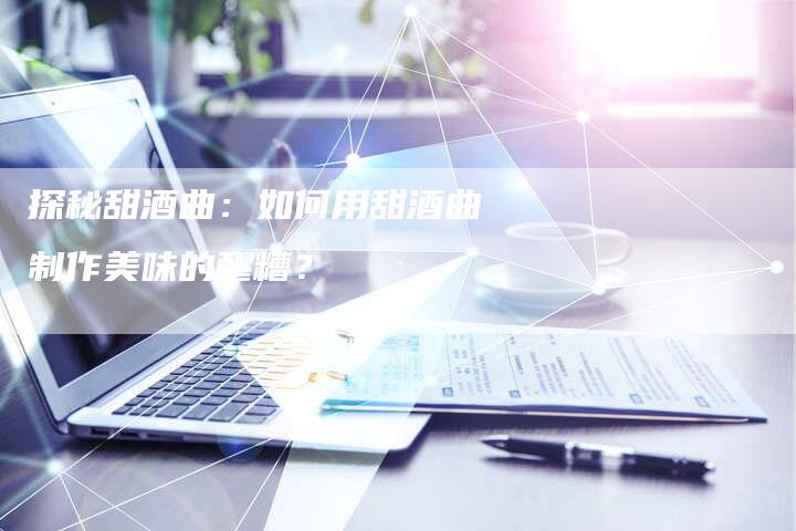 探秘甜酒曲：如何用甜酒曲制作美味的醪糟？