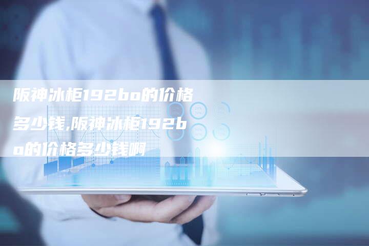 阪神冰柜192bo的价格多少钱,阪神冰柜192bo的价格多少钱啊