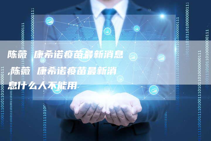 陈薇 康希诺疫苗最新消息,陈薇 康希诺疫苗最新消息什么人不能用