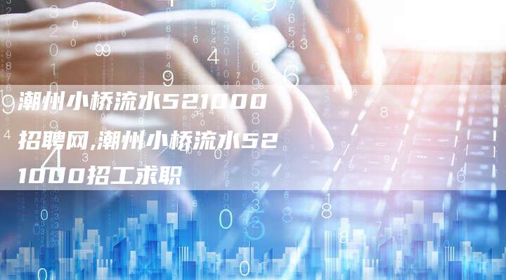 潮州小桥流水521000招聘网,潮州小桥流水521000招工求职