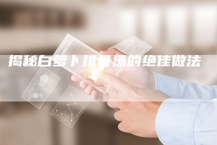 揭秘白萝卜排骨汤的绝佳做法