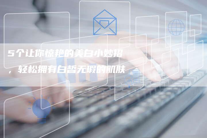 5个让你惊艳的美白小妙招，轻松拥有白皙无瑕的肌肤