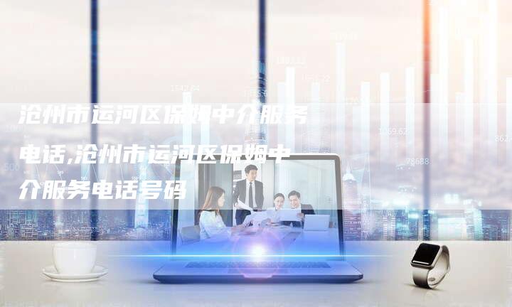 沧州市运河区保姆中介服务电话,沧州市运河区保姆中介服务电话号码