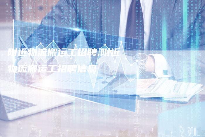 附近物流搬运工招聘,附近物流搬运工招聘信息