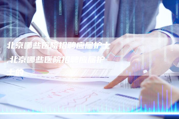 北京哪些医院招聘应届护士,北京哪些医院招聘应届护士的
