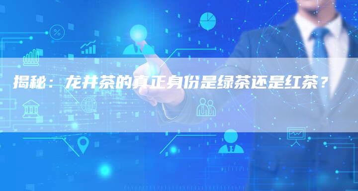 揭秘：龙井茶的真正身份是绿茶还是红茶？