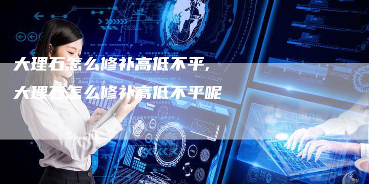 大理石怎么修补高低不平,大理石怎么修补高低不平呢