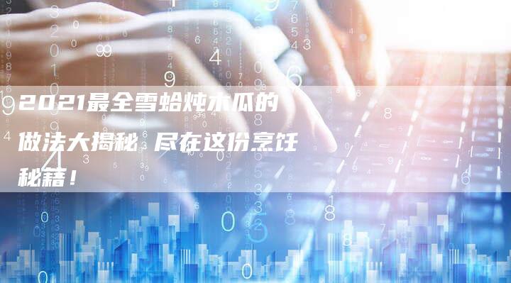2021最全雪蛤炖木瓜的做法大揭秘 尽在这份烹饪秘籍！