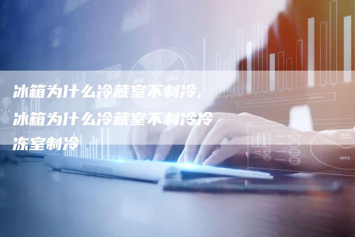 冰箱为什么冷藏室不制冷,冰箱为什么冷藏室不制冷冷冻室制冷
