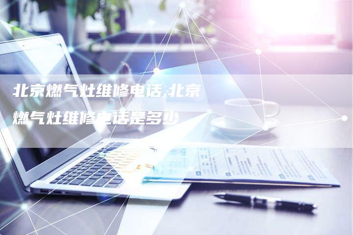 北京燃气灶维修电话,北京燃气灶维修电话是多少