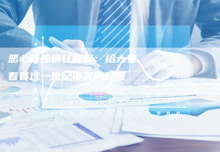 恶心塘鲺疯狂崛起：给大家看看这一世纪审美的颠覆