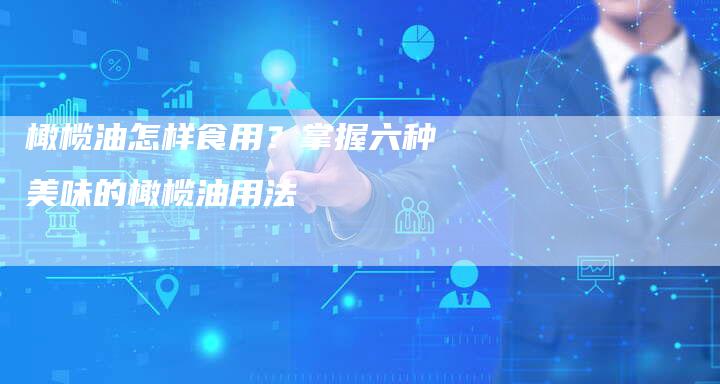 橄榄油怎样食用？掌握六种美味的橄榄油用法