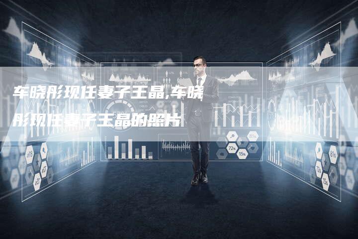 车晓彤现任妻子王晶,车晓彤现任妻子王晶的照片